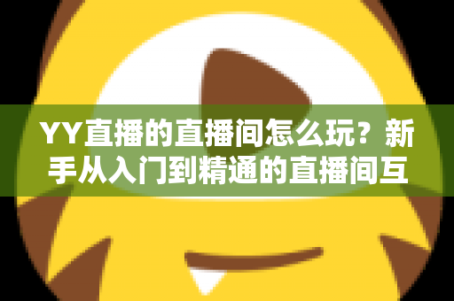 YY直播的直播间怎么玩？新手从入门到精通的直播间互动全攻略