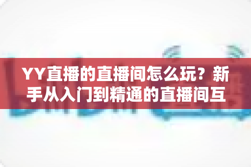 YY直播的直播间怎么玩？新手从入门到精通的直播间互动全攻略
