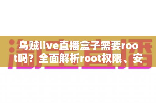 乌贼live直播盒子需要root吗?全面解析root权限、安装使用与安全注意事项 乌贼live直播盒子需要root吗?全面解析root权限、安装使用与安全注意事项