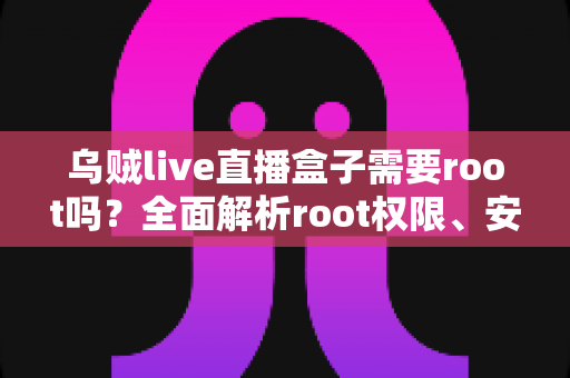 乌贼live直播盒子需要root吗？全面解析root权限、安装使用与安全注意事项