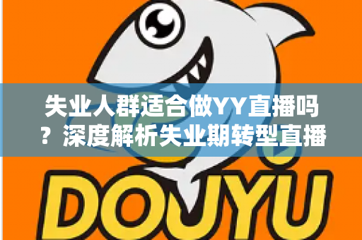 失业人群适合做YY直播吗?深度解析失业期转型直播行业的真实机遇、潜在风险与实操指南 失业人群适合做YY直播吗?深度解析失业期转型直播行业的真实机遇、潜在风险与实操指南