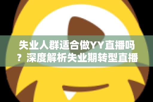 失业人群适合做YY直播吗?深度解析失业期转型直播行业的真实机遇、潜在风险与实操指南 失业人群适合做YY直播吗?深度解析失业期转型直播行业的真实机遇、潜在风险与实操指南