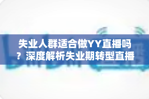 失业人群适合做YY直播吗?深度解析失业期转型直播行业的真实机遇、潜在风险与实操指南 失业人群适合做YY直播吗?深度解析失业期转型直播行业的真实机遇、潜在风险与实操指南
