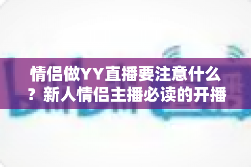 情侣做YY直播要注意什么?新人情侣主播必读的开播指南与避坑手册 情侣做YY直播要注意什么?新人情侣主播必读的开播指南与避坑手册