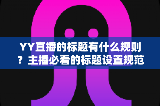 YY直播的标题有什么规则？主播必看的标题设置规范与优化技巧全解析