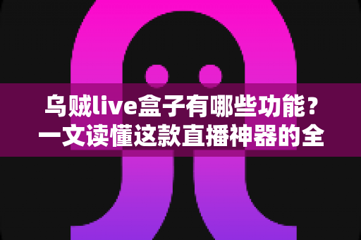 乌贼live盒子有哪些功能？一文读懂这款直播神器的全部核心亮点