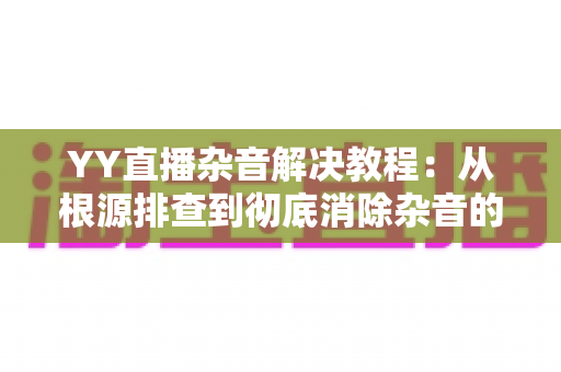 YY直播杂音解决教程：从根源排查到彻底消除杂音的完整实用指南