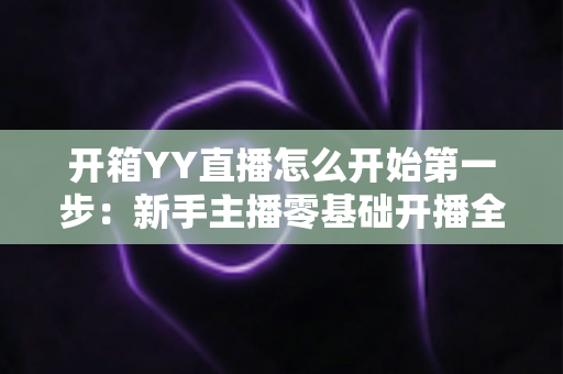 开箱YY直播怎么开始第一步：新手主播零基础开播全攻略