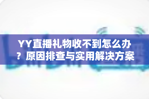 YY直播礼物收不到怎么办？原因排查与实用解决方案全指南