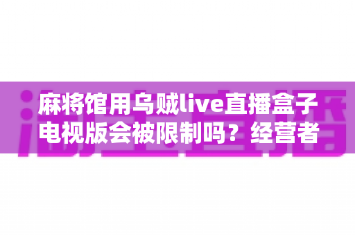 麻将馆用乌贼live直播盒子电视版会被限制吗?经营者必读的合规风险与实用指南 麻将馆用乌贼live直播盒子电视版会被限制吗?经营者必读的合规风险与实用指南