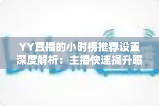 YY直播的小时榜推荐设置深度解析：主播快速提升曝光与人气的实战运营指南