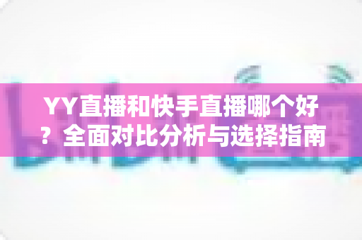YY直播和快手直播哪个好？全面对比分析与选择指南帮你找到答案