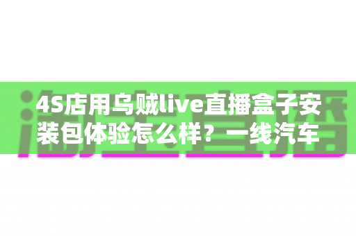 4S店用乌贼live直播盒子安装包体验怎么样?一线汽车销售的深度实测与避坑指南 4S店用乌贼live直播盒子安装包体验怎么样?一线汽车销售的深度实测与避坑指南