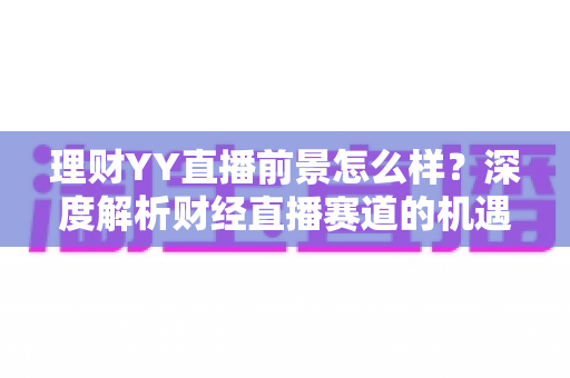 理财YY直播前景怎么样?深度解析财经直播赛道的机遇、挑战与未来趋势 理财YY直播前景怎么样?深度解析财经直播赛道的机遇、挑战与未来趋势