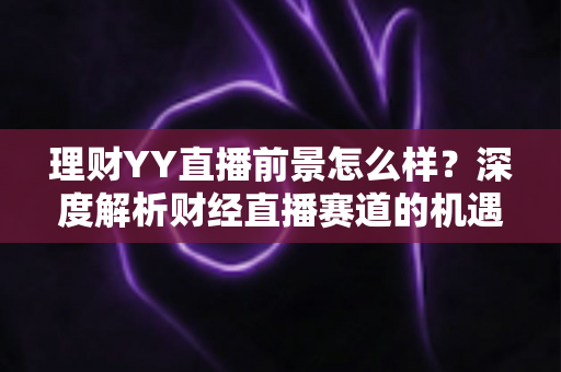 理财YY直播前景怎么样?深度解析财经直播赛道的机遇、挑战与未来趋势 理财YY直播前景怎么样?深度解析财经直播赛道的机遇、挑战与未来趋势