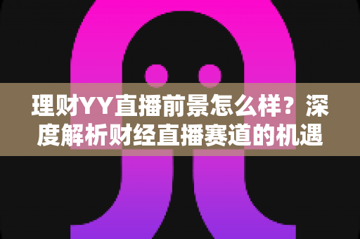 理财YY直播前景怎么样?深度解析财经直播赛道的机遇、挑战与未来趋势 理财YY直播前景怎么样?深度解析财经直播赛道的机遇、挑战与未来趋势