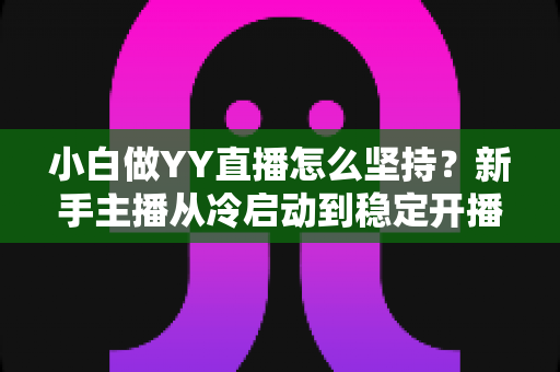 小白做YY直播怎么坚持？新手主播从冷启动到稳定开播的全程生存指南
