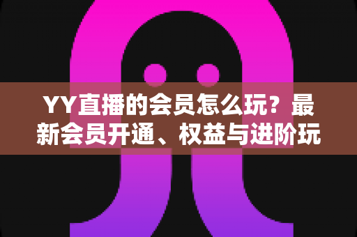 YY直播的会员怎么玩？最新会员开通、权益与进阶玩法全攻略