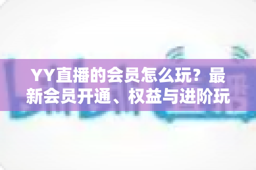 YY直播的会员怎么玩？最新会员开通、权益与进阶玩法全攻略