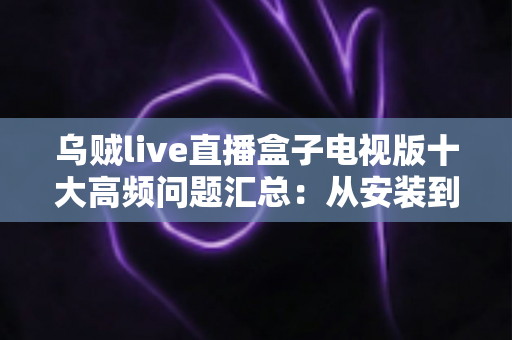 乌贼live直播盒子电视版十大高频问题汇总:从安装到使用的一站式疑难解答指南 乌贼live直播盒子电视版十大高频问题汇总:从安装到使用的一站式疑难解答指南