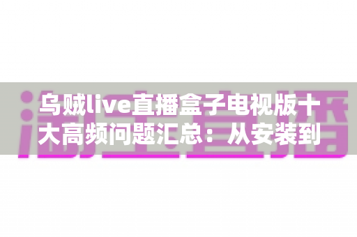 乌贼live直播盒子电视版十大高频问题汇总:从安装到使用的一站式疑难解答指南 乌贼live直播盒子电视版十大高频问题汇总:从安装到使用的一站式疑难解答指南