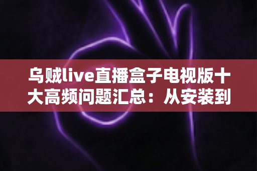乌贼live直播盒子电视版十大高频问题汇总：从安装到使用的一站式疑难解答指南