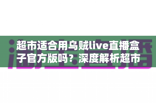 超市适合用乌贼live直播盒子官方版吗？深度解析超市直播带货的设备选择与运营思路