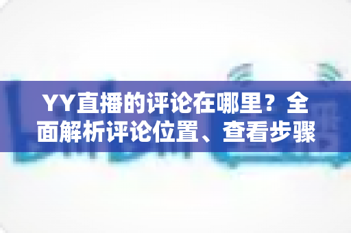 YY直播的评论在哪里?全面解析评论位置、查看步骤与互动技巧 YY直播的评论在哪里?全面解析评论位置、查看步骤与互动技巧