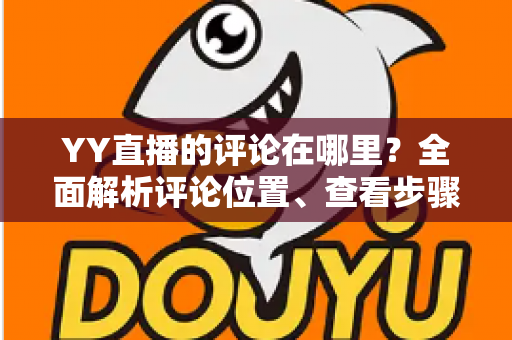 YY直播的评论在哪里?全面解析评论位置、查看步骤与互动技巧 YY直播的评论在哪里?全面解析评论位置、查看步骤与互动技巧