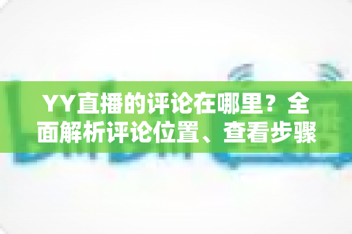 YY直播的评论在哪里?全面解析评论位置、查看步骤与互动技巧 YY直播的评论在哪里?全面解析评论位置、查看步骤与互动技巧