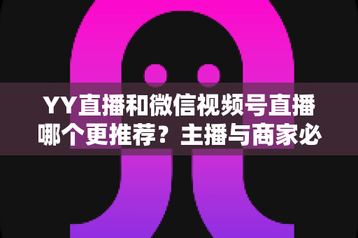 YY直播和微信视频号直播哪个更推荐？主播与商家必看的深度对比指南