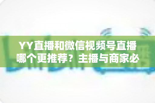 YY直播和微信视频号直播哪个更推荐？主播与商家必看的深度对比指南