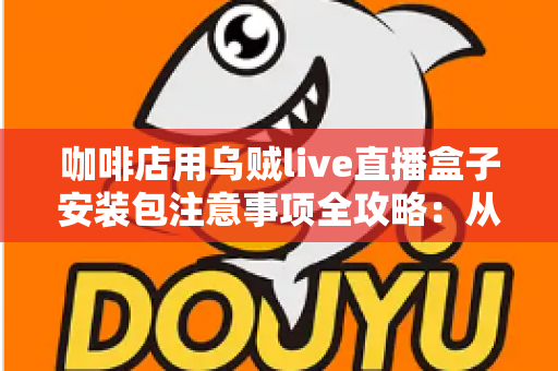 咖啡店用乌贼live直播盒子安装包注意事项全攻略：从下载安装到稳定开播的实用指南