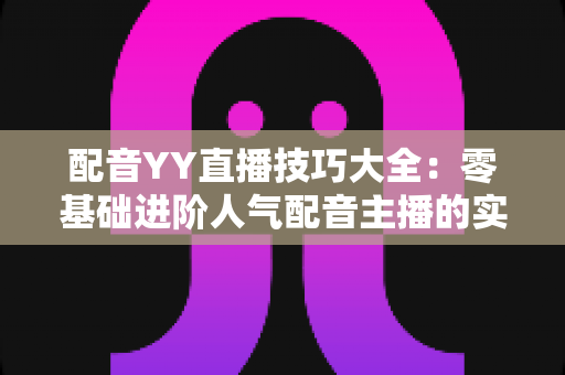 配音YY直播技巧大全:零基础进阶人气配音主播的实战指南 配音YY直播技巧大全:零基础进阶人气配音主播的实战指南