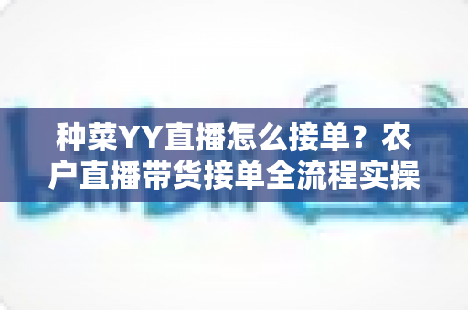 种菜YY直播怎么接单?农户直播带货接单全流程实操指南 种菜YY直播怎么接单?农户直播带货接单全流程实操指南