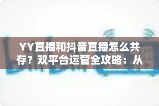 YY直播和抖音直播怎么共存?双平台运营全攻略:从平台差异到变现组合的实战指南 YY直播和抖音直播怎么共存?双平台运营全攻略:从平台差异到变现组合的实战指南
