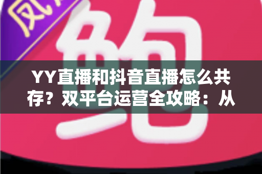 YY直播和抖音直播怎么共存?双平台运营全攻略:从平台差异到变现组合的实战指南 YY直播和抖音直播怎么共存?双平台运营全攻略:从平台差异到变现组合的实战指南