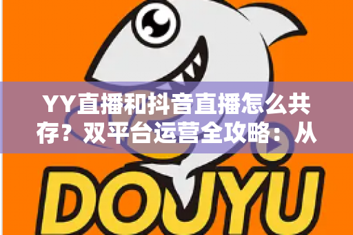 YY直播和抖音直播怎么共存？双平台运营全攻略：从平台差异到变现组合的实战指南
