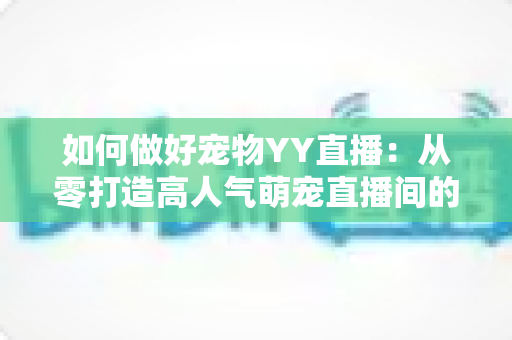 如何做好宠物YY直播：从零打造高人气萌宠直播间的实战指南