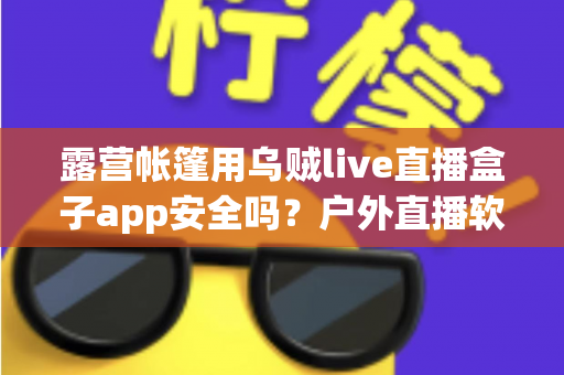 露营帐篷用乌贼live直播盒子app安全吗?户外直播软件安全性全面解析与使用指南 露营帐篷用乌贼live直播盒子app安全吗?户外直播软件安全性全面解析与使用指南