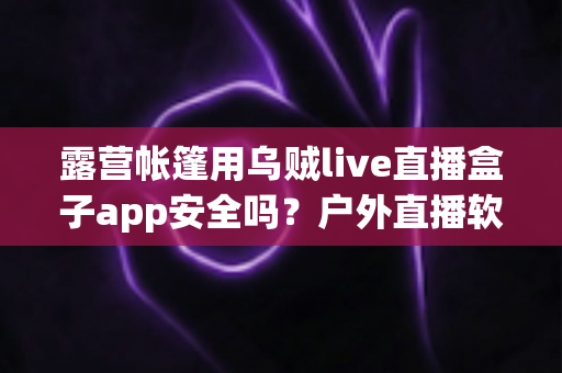 露营帐篷用乌贼live直播盒子app安全吗?户外直播软件安全性全面解析与使用指南 露营帐篷用乌贼live直播盒子app安全吗?户外直播软件安全性全面解析与使用指南