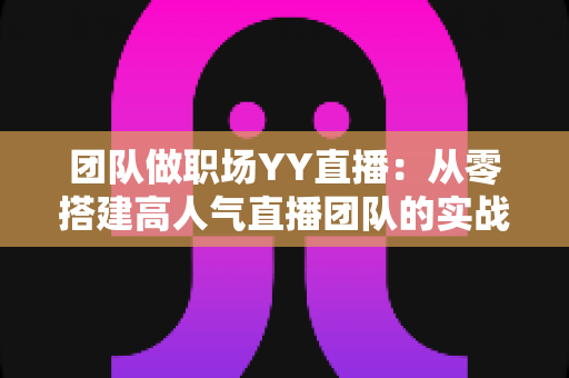 团队做职场YY直播:从零搭建高人气直播团队的实战运营指南 团队做职场YY直播:从零搭建高人气直播团队的实战运营指南