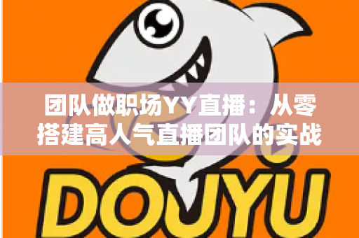 团队做职场YY直播:从零搭建高人气直播团队的实战运营指南 团队做职场YY直播:从零搭建高人气直播团队的实战运营指南