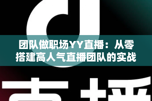 团队做职场YY直播：从零搭建高人气直播团队的实战运营指南