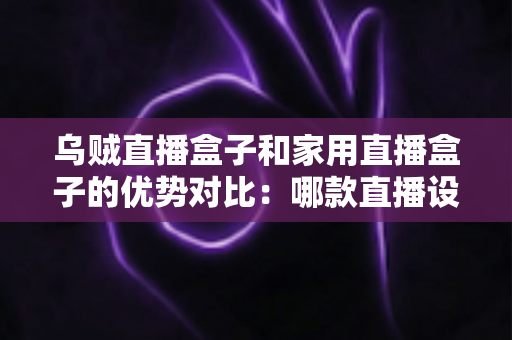 乌贼直播盒子和家用直播盒子的优势对比：哪款直播设备更值得入手？