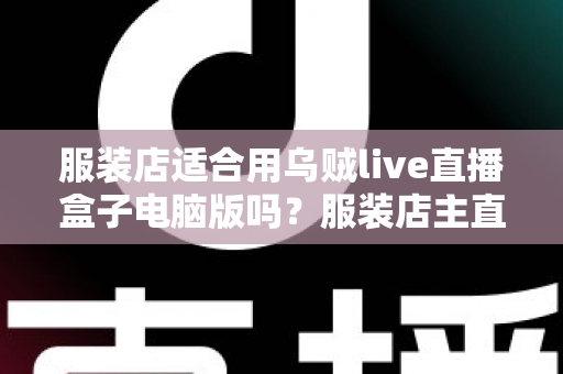 服装店适合用乌贼live直播盒子电脑版吗？服装店主直播工具选型与实战全解析