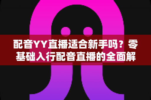 配音YY直播适合新手吗？零基础入行配音直播的全面解析与实用指南
