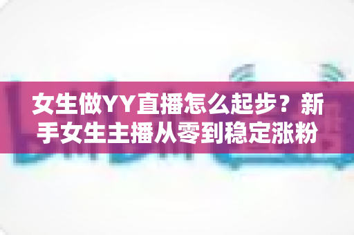 女生做YY直播怎么起步?新手女生主播从零到稳定涨粉的完整入门指南 女生做YY直播怎么起步?新手女生主播从零到稳定涨粉的完整入门指南