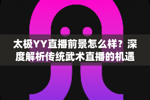 太极YY直播前景怎么样?深度解析传统武术直播的机遇与变现路径 太极YY直播前景怎么样?深度解析传统武术直播的机遇与变现路径