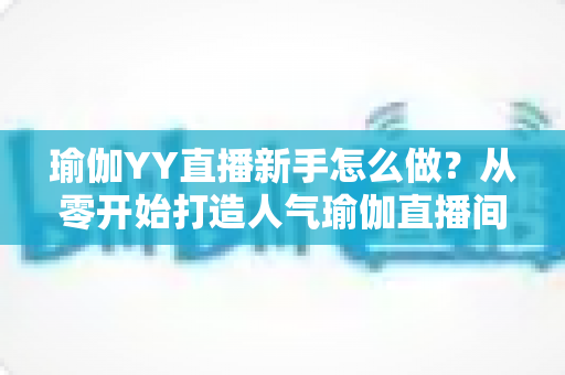瑜伽YY直播新手怎么做?从零开始打造人气瑜伽直播间的完整指南 瑜伽YY直播新手怎么做?从零开始打造人气瑜伽直播间的完整指南